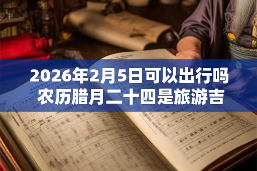 2026年2月5日可以出行吗 农历腊月二十四是旅游吉日吗