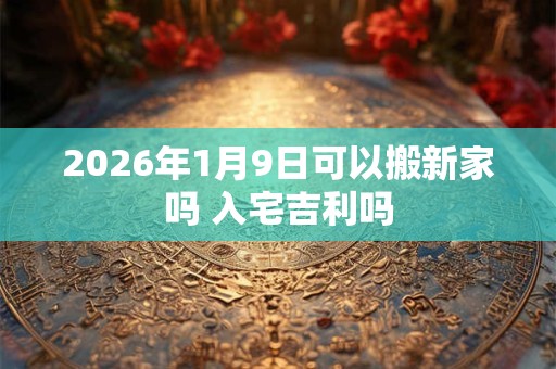 2026年1月9日可以搬新家吗 入宅吉利吗 2026年1月9日可以搬新家吗 入宅吉利吗