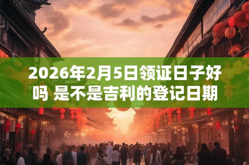 2026年2月5日领证日子好吗 是不是吉利的登记日期 2026年2月5日领证日子好吗 是不是吉利的登记日期