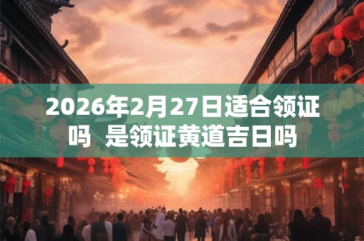 2026年2月27日适合领证吗 是领证黄道吉日吗 2026年2月27日适合领证吗 是领证黄道吉日吗