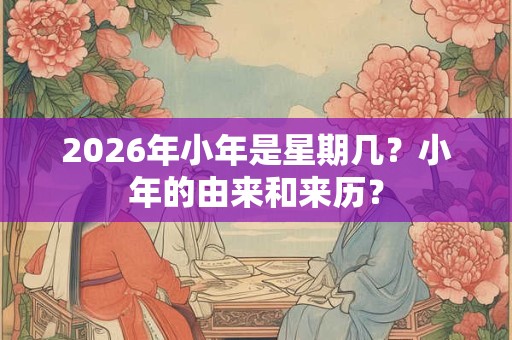 2026年小年是星期几?小年的由来和来历? 2026年小年是星期几?小年的由来和来历?
