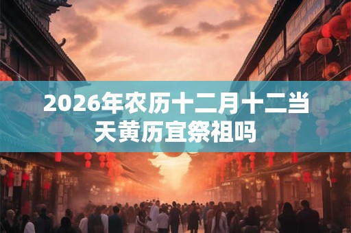2026年农历十二月十二当天黄历宜祭祖吗 2026年农历十二月十二当天黄历宜祭祖吗