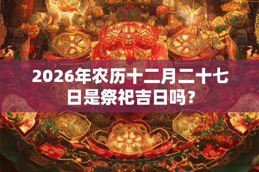 2026年农历十二月二十七日是祭祀吉日吗? 2026年农历十二月二十七日是祭祀吉日吗?
