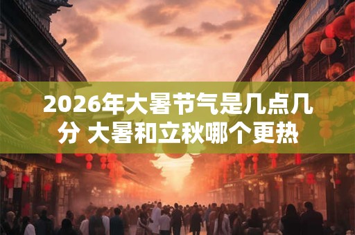 2026年大暑节气是几点几分 大暑和立秋哪个更热