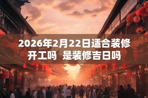 2026年2月22日适合装修开工吗 是装修吉日吗 2026年2月22日适合装修开工吗 是装修吉日吗