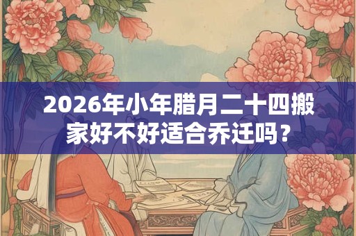 2026年小年腊月二十四搬家好不好适合乔迁吗？