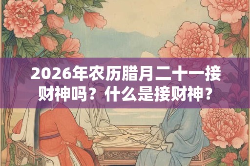 2026年农历腊月二十一接财神吗？什么是接财神？