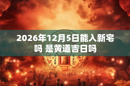 2026年12月5日能入新宅吗 是黄道吉日吗 2026年12月5日能入新宅吗 是黄道吉日吗