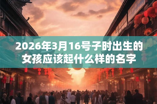 2026年3月16号子时出生的女孩应该起什么样的名字 2026年3月16号子时出生的女孩应该起什么样的名字