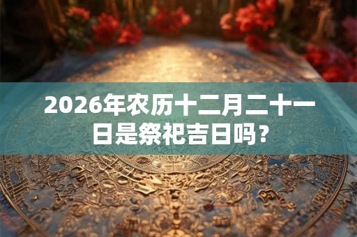 2026年农历十二月二十一日是祭祀吉日吗？