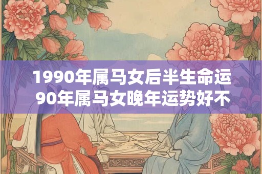 1990年属马女后半生命运 90年属马女晚年运势好不好 1990年属马女后半生命运 90年属马女晚年运势好不好