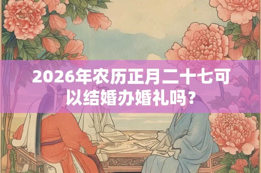2026年农历正月二十七可以结婚办婚礼吗？
