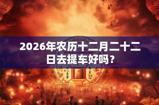 2026年农历十二月二十二日去提车好吗？