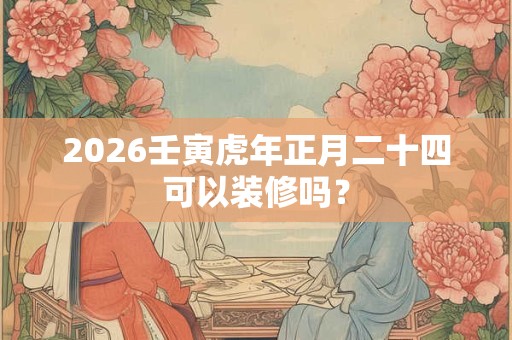 2026壬寅虎年正月二十四可以装修吗? 2026壬寅虎年正月二十四可以装修吗?