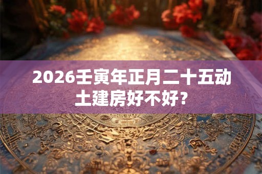 2026壬寅年正月二十五动土建房好不好? 2026壬寅年正月二十五动土建房好不好?