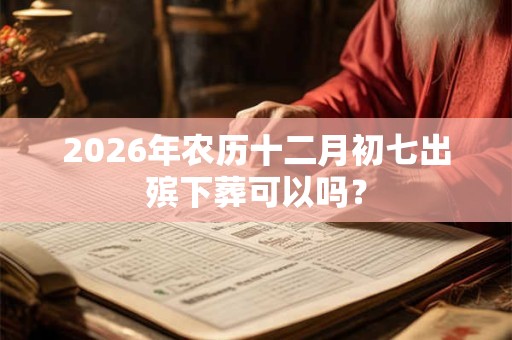 2026年农历十二月初七出殡下葬可以吗？