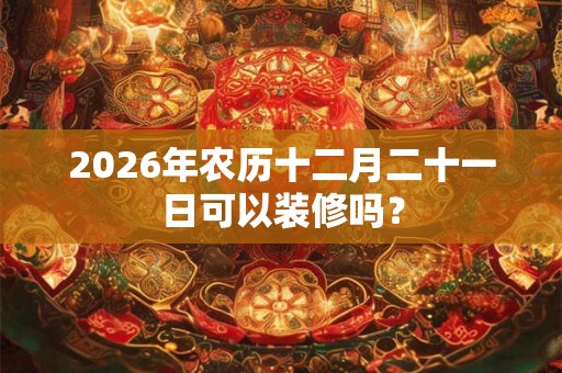2026年农历十二月二十一日可以装修吗？