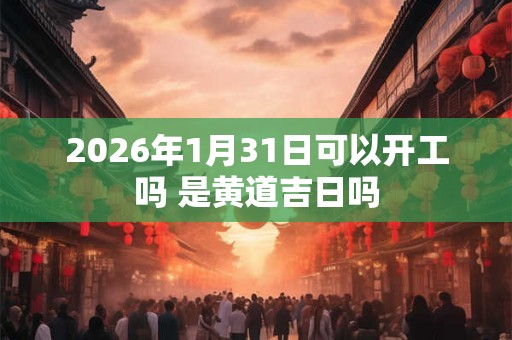 2026年1月31日可以开工吗 是黄道吉日吗