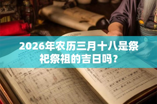 2026年农历三月十八是祭祀祭祖的吉日吗? 2026年农历三月十八是祭祀祭祖的吉日吗?