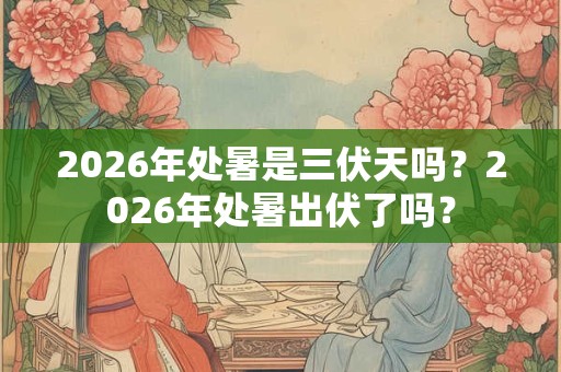 2026年处暑是三伏天吗？2026年处暑出伏了吗？