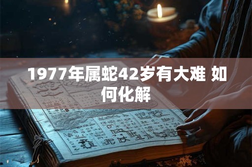 1977年属蛇42岁有大难 如何化解 1977年属蛇42岁有大难 如何化解