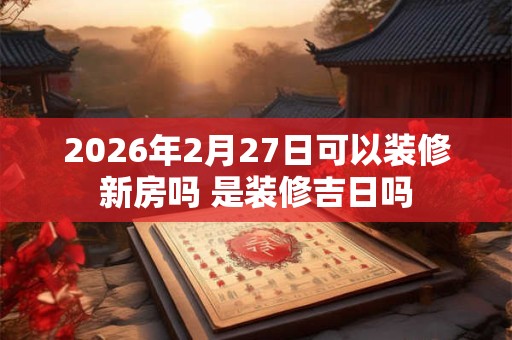 2026年2月27日可以装修新房吗 是装修吉日吗 2026年2月27日可以装修新房吗 是装修吉日吗