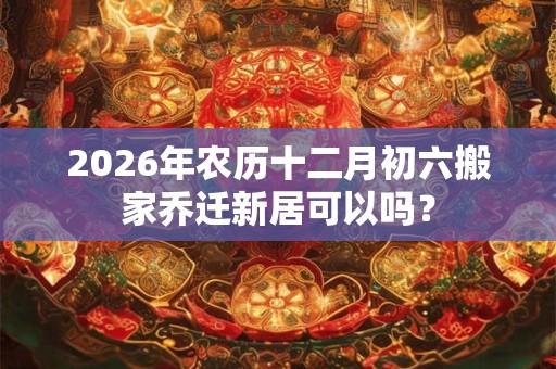 2026年农历十二月初六搬家乔迁新居可以吗? 2026年农历十二月初六搬家乔迁新居可以吗?