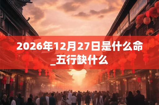 2026年12月27日是什么命_五行缺什么