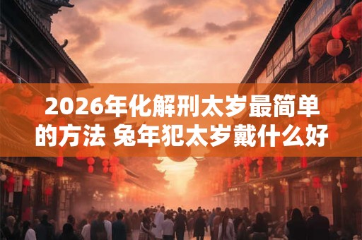 2026年化解刑太岁最简单的方法 兔年犯太岁戴什么好 2026年化解刑太岁最简单的方法 兔年犯太岁戴什么好