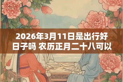 2026年3月11日是出行好日子吗 农历正月二十八可以出远门吗 2026年3月11日是出行好日子吗 农历正月二十八可以出远门吗