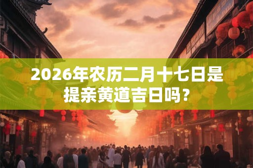 2026年农历二月十七日是提亲黄道吉日吗? 2026年农历二月十七日是提亲黄道吉日吗?