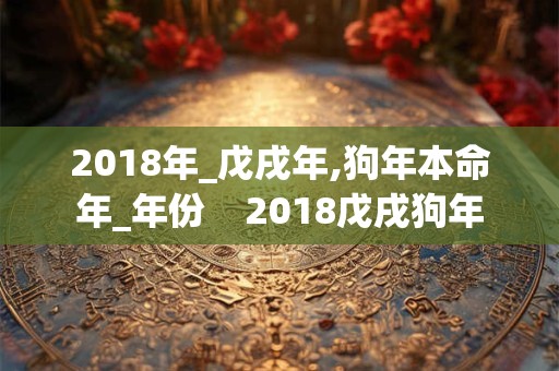 2018年_戊戌年,狗年本命年_年份 2018戊戌狗年 2018年_戊戌年,狗年本命年_年份 2018戊戌狗年