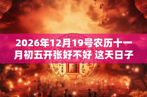 2026年12月19号农历十一月初五开张好不好 这天日子好吗？