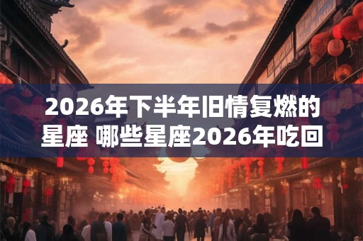 2026年下半年旧情复燃的星座 哪些星座2026年吃回头草 2026年下半年旧情复燃的星座 哪些星座2026年吃回头草
