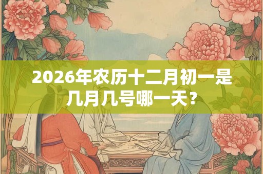 2026年农历十二月初一是几月几号哪一天? 2026年农历十二月初一是几月几号哪一天?