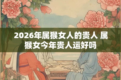 2026年属猴女人的贵人 属猴女今年贵人运好吗 2026年属猴女人的贵人 属猴女今年贵人运好吗