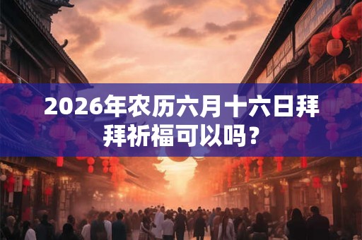 2026年农历六月十六日拜拜祈福可以吗? 2026年农历六月十六日拜拜祈福可以吗?