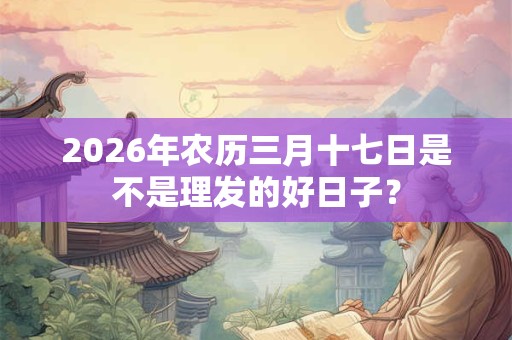 2026年农历三月十七日是不是理发的好日子？