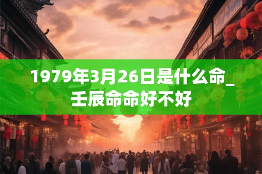 1979年3月26日是什么命_壬辰命命好不好 1979年3月26日是什么命_壬辰命命好不好