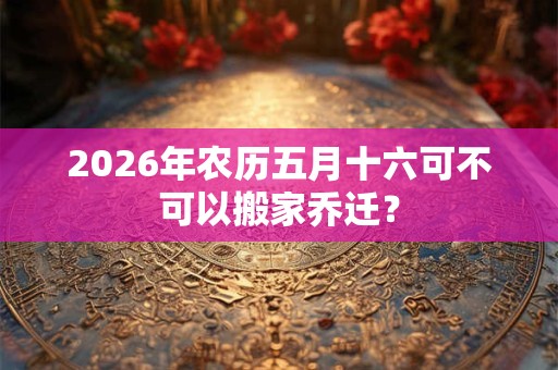 2026年农历五月十六可不可以搬家乔迁？