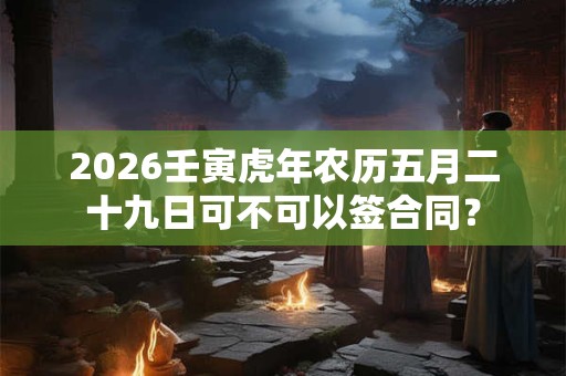 2026壬寅虎年农历五月二十九日可不可以签合同? 2026壬寅虎年农历五月二十九日可不可以签合同?