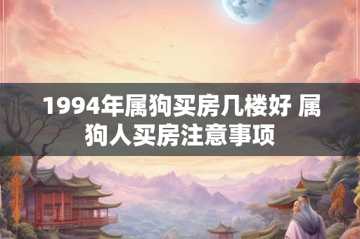 1994年属狗买房几楼好 属狗人买房注意事项 1994年属狗买房几楼好 属狗人买房注意事项