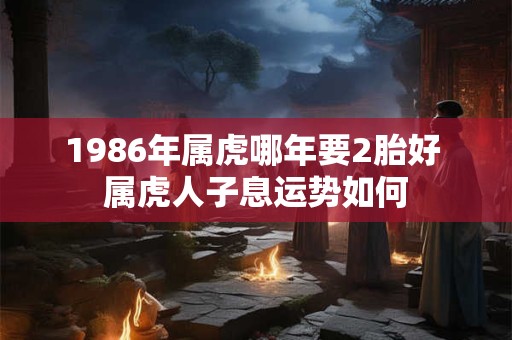 1986年属虎哪年要2胎好 属虎人子息运势如何 1986年属虎哪年要2胎好 属虎人子息运势如何