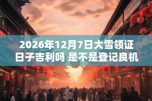 2026年12月7日大雪领证日子吉利吗 是不是登记良机 2026年12月7日大雪领证日子吉利吗 是不是登记良机