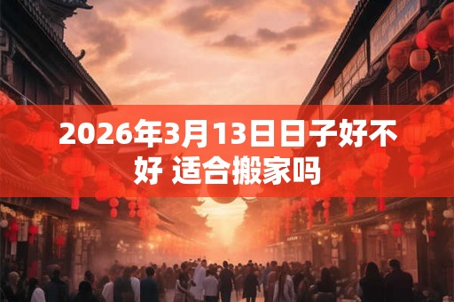 2026年3月13日日子好不好 适合搬家吗 2026年3月13日日子好不好 适合搬家吗
