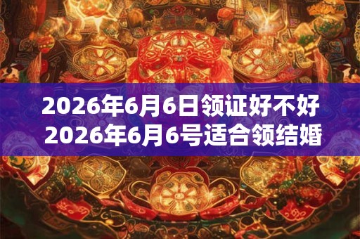 2026年6月6日领证好不好 2026年6月6号适合领结婚证吗 2026年6月6日领证好不好 2026年6月6号适合领结婚证吗