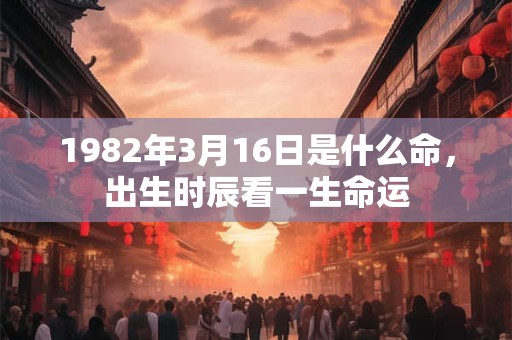 1982年3月16日是什么命,出生时辰看一生命运 1982年3月16日是什么命,出生时辰看一生命运
