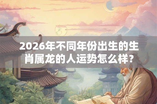 2026年不同年份出生的生肖属龙的人运势怎么样? 2026年不同年份出生的生肖属龙的人运势怎么样?
