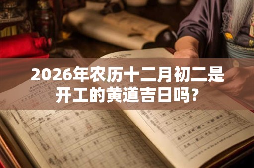 2026年农历十二月初二是开工的黄道吉日吗? 2026年农历十二月初二是开工的黄道吉日吗?