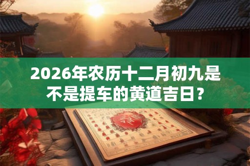 2026年农历十二月初九是不是提车的黄道吉日? 2026年农历十二月初九是不是提车的黄道吉日?
